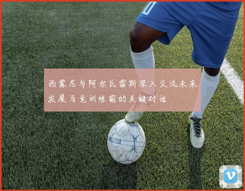 西蒙尼与阿尔瓦雷斯深入交流未来发展马竞训练前的关键对话