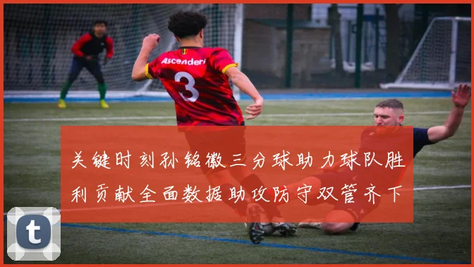 关键时刻孙铭徽三分球助力球队胜利贡献全面数据助攻防守双管齐下