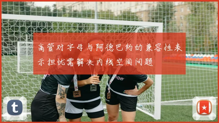 高管对字母与阿德巴约的兼容性表示担忧需解决内线空间问题