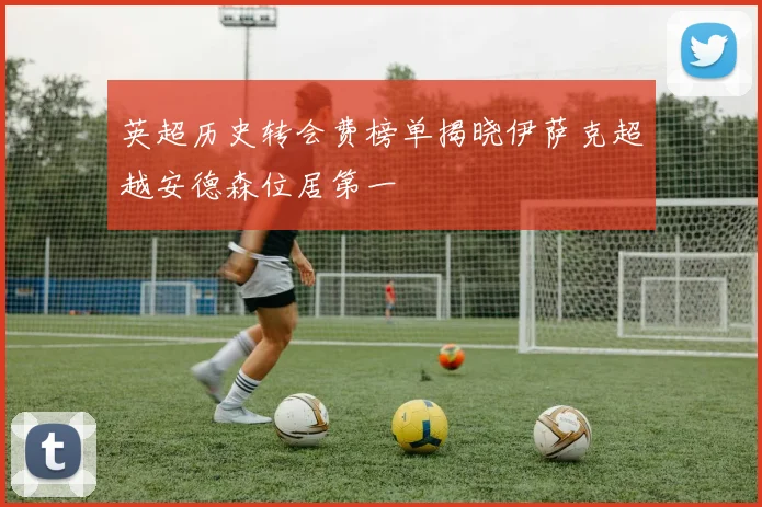 英超历史转会费榜单揭晓伊萨克超越安德森位居第一