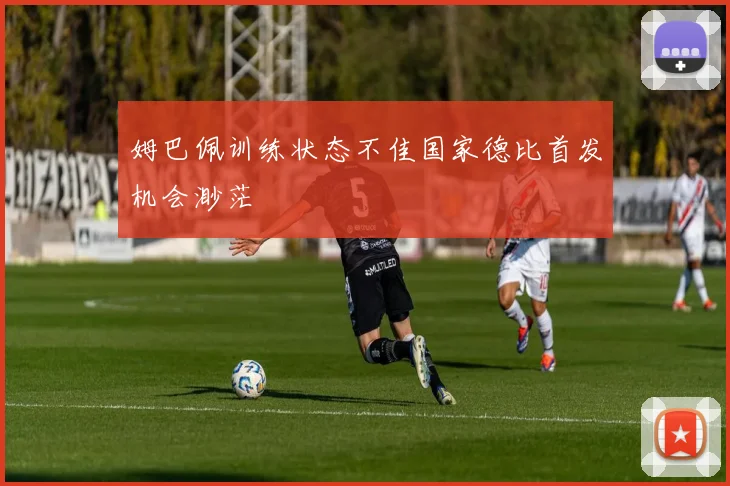 姆巴佩训练状态不佳国家德比首发机会渺茫