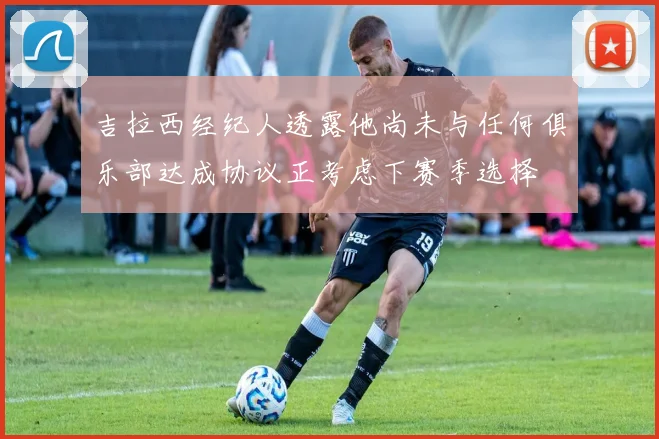 吉拉西经纪人透露他尚未与任何俱乐部达成协议正考虑下赛季选择