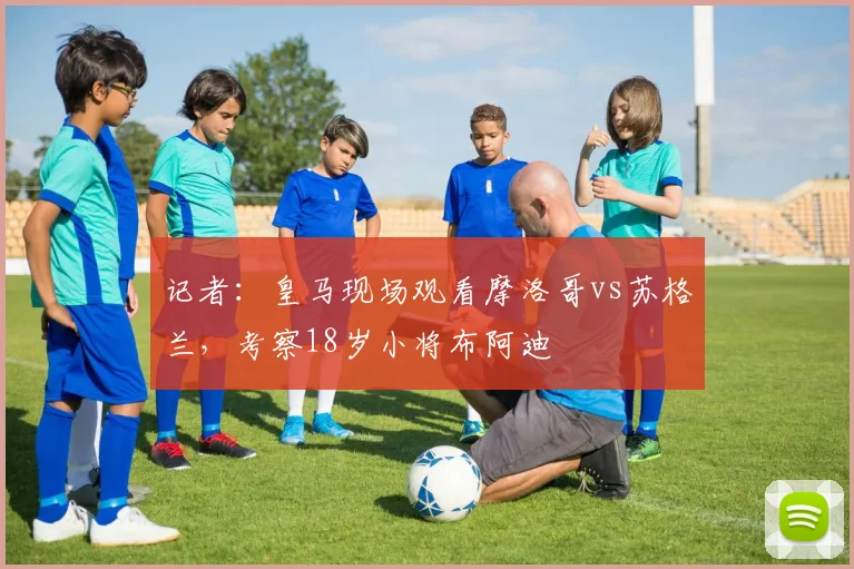 记者：皇马现场观看摩洛哥vs苏格兰，考察18岁小将布阿迪