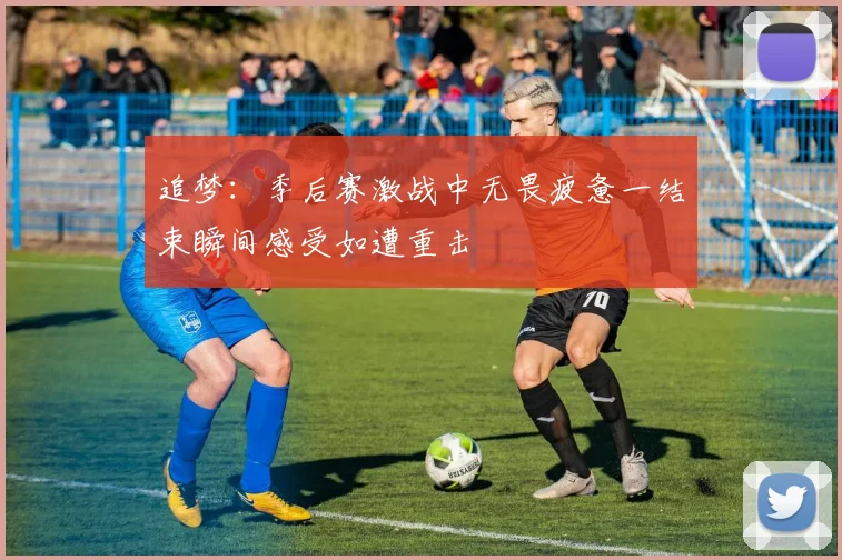 追梦：季后赛激战中无畏疲惫一结束瞬间感受如遭重击