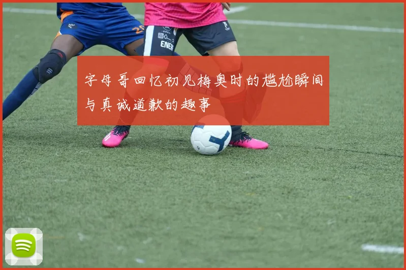 字母哥回忆初见梅奥时的尴尬瞬间与真诚道歉的趣事