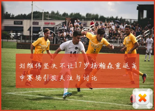 刘维伟坚决不让17岁杨瀚森重返高中赛场引发关注与讨论