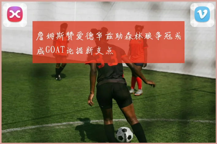詹姆斯赞爱德华兹助森林狼争冠或成GOAT论据新支点