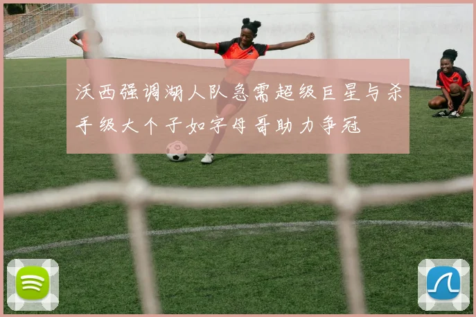 沃西强调湖人队急需超级巨星与杀手级大个子如字母哥助力争冠