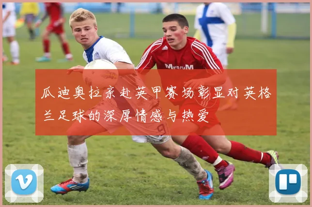 瓜迪奥拉亲赴英甲赛场彰显对英格兰足球的深厚情感与热爱