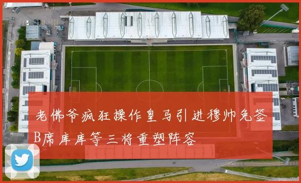 老佛爷疯狂操作皇马引进穆帅免签B席库库等三将重塑阵容