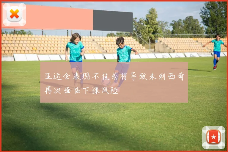 亚运会表现不佳或将导致米利西奇再次面临下课风险
