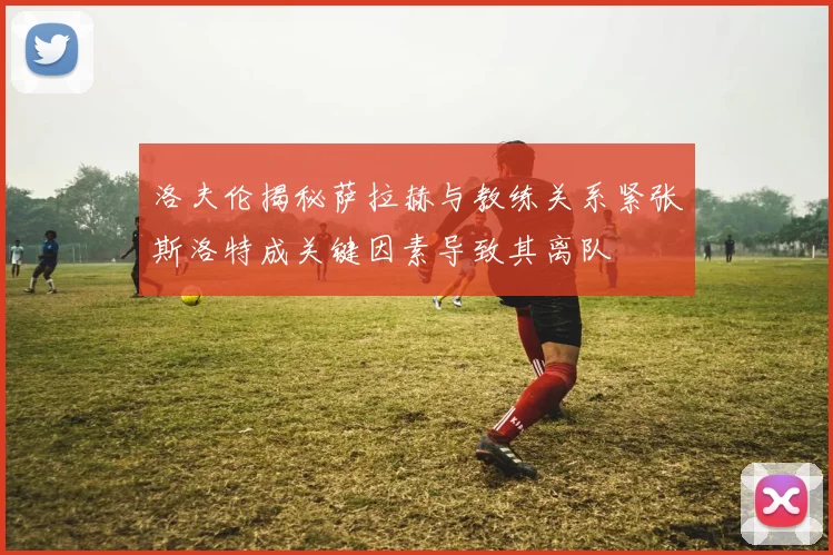 洛夫伦揭秘萨拉赫与教练关系紧张斯洛特成关键因素导致其离队
